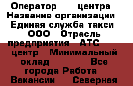 Оператор Call-центра › Название организации ­ Единая служба такси, ООО › Отрасль предприятия ­ АТС, call-центр › Минимальный оклад ­ 20 000 - Все города Работа » Вакансии   . Северная Осетия